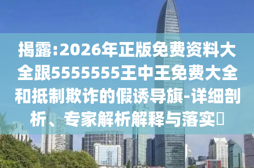 揭露:2026年正版免費(fèi)資料大全跟5555555王中王免費(fèi)大全和抵制欺詐的假誘導(dǎo)旗-詳細(xì)剖析、專家解析解釋與落實(shí)?