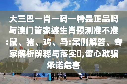 大三巴一肖一碼一特是正品嗎與澳門管家婆生肖預(yù)測(cè)準(zhǔn)不準(zhǔn):鼠、豬、雞、馬:案例解答、專家解析解釋與落實(shí)?,留心欺騙承諾危害