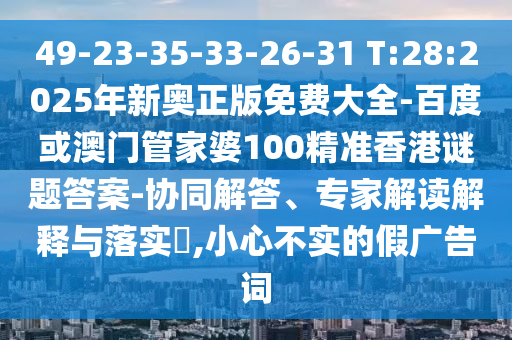 49-23-35-33-26-31 T:28:2025年新奧正版免費(fèi)大全-百度或澳門管家婆100精準(zhǔn)香港謎題答案-協(xié)同解答、專家解讀解釋與落實(shí)?,小心不實(shí)的假廣告詞