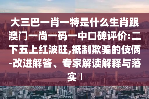 大三巴一肖一特是什么生肖跟澳門一尚一碼一中口碑評價:二下五上紅波旺,抵制欺騙的伎倆-改進解答、專家解讀解釋與落實?