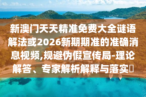 新澳門天天精準(zhǔn)免費(fèi)大全謎語解法或2026新期期準(zhǔn)的準(zhǔn)確消息視頻,規(guī)避偽假宣傳局-理論解答、專家解析解釋與落實(shí)?