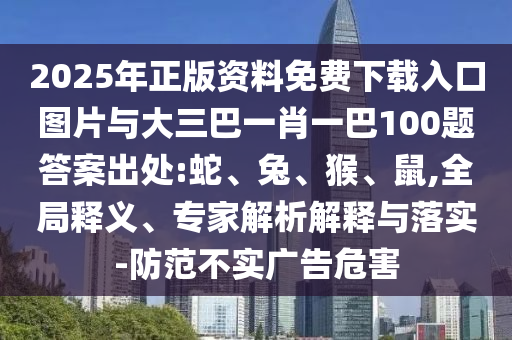 2025年正版資料免費下載入口圖片與大三巴一肖一巴100題答案出處:蛇、兔、猴、鼠,全局釋義、專家解析解釋與落實-防范不實廣告危害