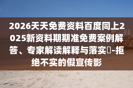 2026天天免費(fèi)資料百度同上2025新資料期期準(zhǔn)免費(fèi)案例解答、專家解讀解釋與落實(shí)?-拒絕不實(shí)的假宣傳影