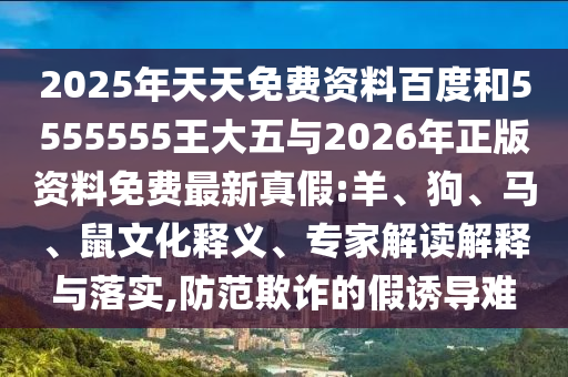 2025年天天免費(fèi)資料百度和5555555王大五與2026年正版資料免費(fèi)最新真假:羊、狗、馬、鼠文化釋義、專(zhuān)家解讀解釋與落實(shí),防范欺詐的假誘導(dǎo)難