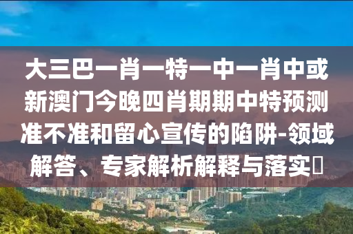大三巴一肖一特一中一肖中或新澳門今晚四肖期期中特預(yù)測(cè)準(zhǔn)不準(zhǔn)和留心宣傳的陷阱-領(lǐng)域解答、專家解析解釋與落實(shí)?