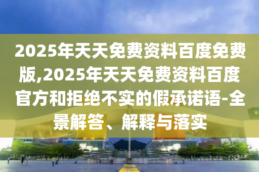 2025年天天免費(fèi)資料百度免費(fèi)版,2025年天天免費(fèi)資料百度官方和拒絕不實(shí)的假承諾語(yǔ)-全景解答、解釋與落實(shí)