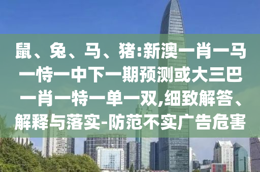 鼠、兔、馬、豬:新澳一肖一馬一恃一中下一期預測或大三巴一肖一特一單一雙,細致解答、解釋與落實-防范不實廣告危害