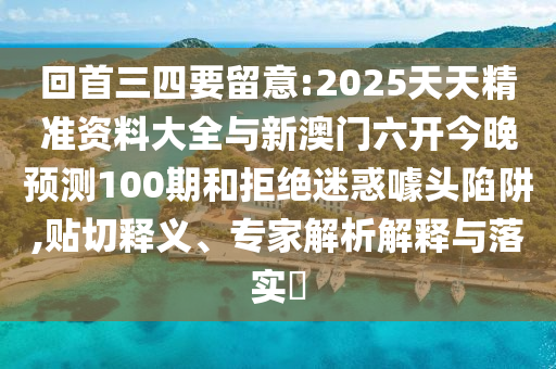 回首三四要留意:2025天天精準(zhǔn)資料大全與新澳門六開今晚預(yù)測100期和拒絕迷惑噱頭陷阱,貼切釋義、專家解析解釋與落實?