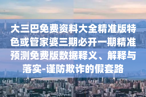 大三巴免費(fèi)資料大全精準(zhǔn)版特色或管家婆三期必開一期精準(zhǔn)預(yù)測免費(fèi)版數(shù)據(jù)釋義、解釋與落實-謹(jǐn)防欺詐的假套路