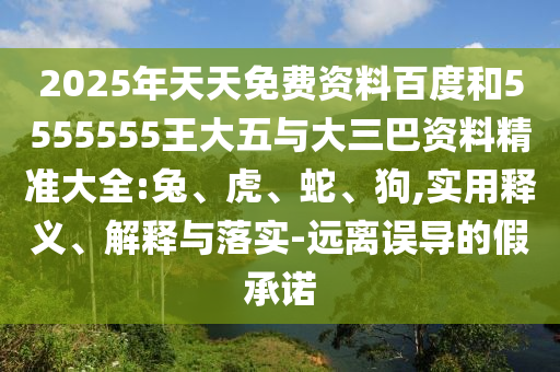 2025年天天免費資料百度和5555555王大五與大三巴資料精準大全:兔、虎、蛇、狗,實用釋義、解釋與落實-遠離誤導的假承諾