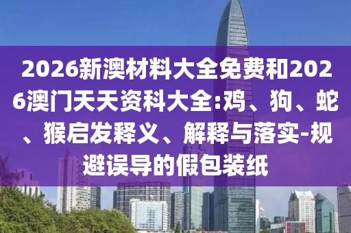 2026新澳材料大全免費(fèi)和2026澳門天天資科大全:雞、狗、蛇、猴啟發(fā)釋義、解釋與落實(shí)-規(guī)避誤導(dǎo)的假包裝紙