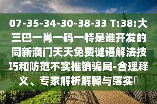 07-35-34-30-38-33 T:38:大三巴一肖一碼一特是誰(shuí)開(kāi)發(fā)的同新澳門(mén)天天免費(fèi)謎語(yǔ)解法技巧和防范不實(shí)推銷(xiāo)騙局-合理釋義、專(zhuān)家解析解釋與落實(shí)?