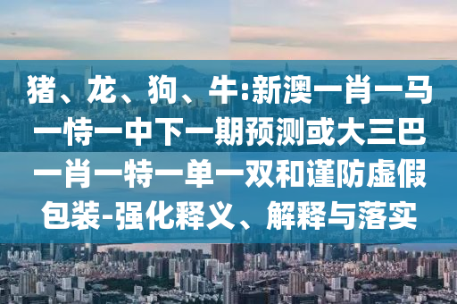 豬、龍、狗、牛:新澳一肖一馬一恃一中下一期預(yù)測(cè)或大三巴一肖一特一單一雙和謹(jǐn)防虛假包裝-強(qiáng)化釋義、解釋與落實(shí)
