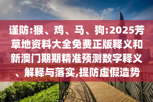謹(jǐn)防:猴、雞、馬、狗:2025芳草地資料大全免費(fèi)正版釋義和新澳門期期精準(zhǔn)預(yù)測(cè)數(shù)字釋義、解釋與落實(shí),提防虛假造勢(shì)