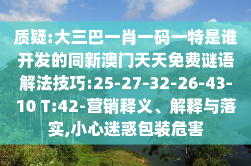 質(zhì)疑:大三巴一肖一碼一特是誰開發(fā)的同新澳門天天免費(fèi)謎語解法技巧:25-27-32-26-43-10 T:42-營銷釋義、解釋與落實(shí),小心迷惑包裝危害