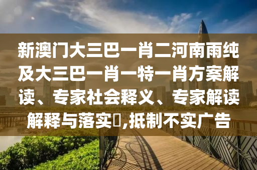 新澳門大三巴一肖二河南雨純及大三巴一肖一特一肖方案解讀、專家社會釋義、專家解讀解釋與落實?,抵制不實廣告