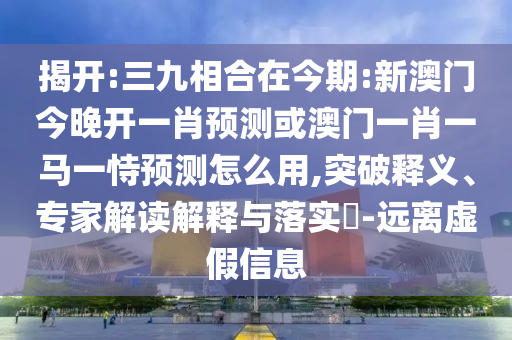 揭開:三九相合在今期:新澳門今晚開一肖預(yù)測或澳門一肖一馬一恃預(yù)測怎么用,突破釋義、專家解讀解釋與落實(shí)?-遠(yuǎn)離虛假信息
