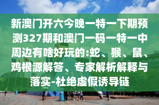 新澳門開六今晚一特一下期預(yù)測327期和澳門一碼一特一中周邊有啥好玩的:蛇、猴、鼠、雞根源解答、專家解析解釋與落實-杜絕虛假誘導(dǎo)鏈