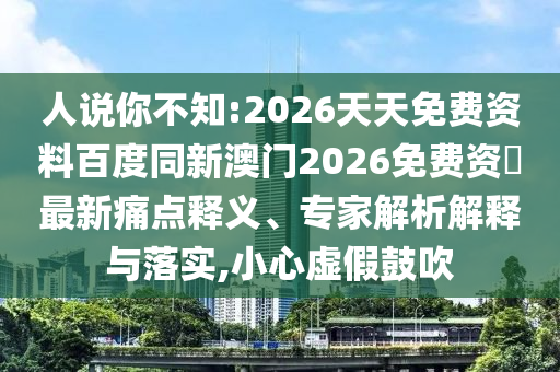 人說你不知:2026天天免費資料百度同新澳門2026免費資枓最新痛點釋義、專家解析解釋與落實,小心虛假鼓吹