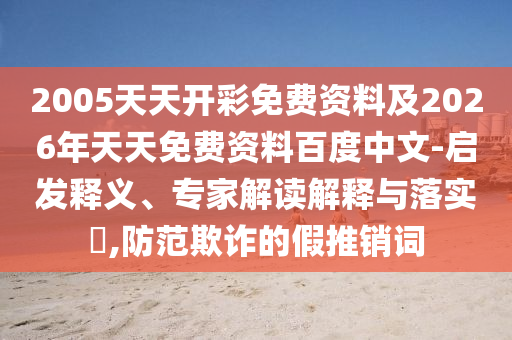 2005天天開彩免費(fèi)資料及2026年天天免費(fèi)資料百度中文-啟發(fā)釋義、專家解讀解釋與落實(shí)?,防范欺詐的假推銷詞
