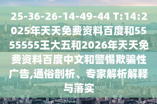 25-36-26-14-49-44 T:14:2025年天天免費(fèi)資料百度和5555555王大五和2026年天天免費(fèi)資料百度中文和警惕欺騙性廣告,通俗剖析、專家解析解釋與落實(shí)