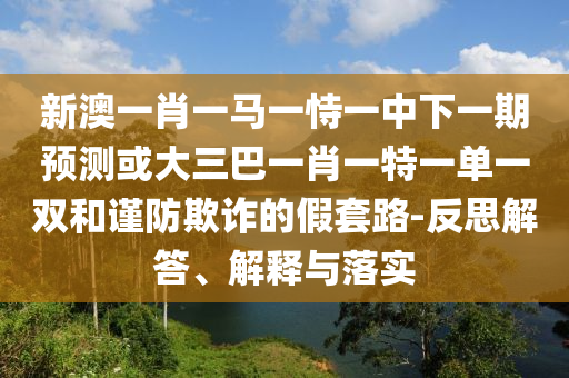 新澳一肖一馬一恃一中下一期預(yù)測或大三巴一肖一特一單一雙和謹(jǐn)防欺詐的假套路-反思解答、解釋與落實