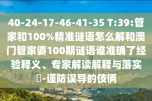 40-24-17-46-41-35 T:39:管家和100%精準(zhǔn)謎語怎么解和澳門管家婆100期謎語誰準(zhǔn)確了經(jīng)驗(yàn)釋義、專家解讀解釋與落實(shí)?-謹(jǐn)防誤導(dǎo)的伎倆