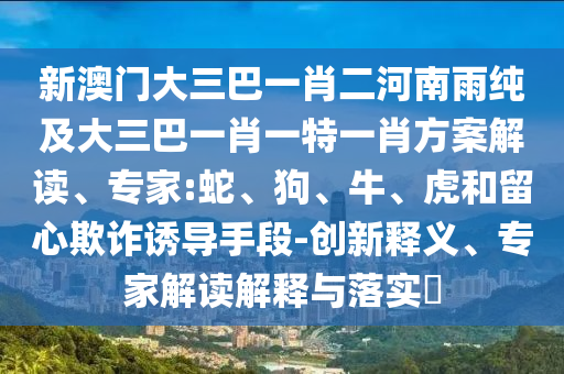 新澳門大三巴一肖二河南雨純及大三巴一肖一特一肖方案解讀、專家:蛇、狗、牛、虎和留心欺詐誘導(dǎo)手段-創(chuàng)新釋義、專家解讀解釋與落實?