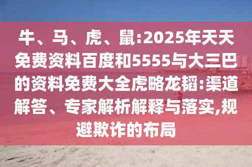 牛、馬、虎、鼠:2025年天天免費(fèi)資料百度和5555與大三巴的資料免費(fèi)大全虎略龍韜:渠道解答、專家解析解釋與落實(shí),規(guī)避欺詐的布局