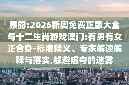 暴露:2026新奧免費(fèi)正版大全與十二生肖游戲澳門:有男有女正合身-標(biāo)準(zhǔn)釋義、專家解讀解釋與落實(shí),躲避虛夸的迷霧