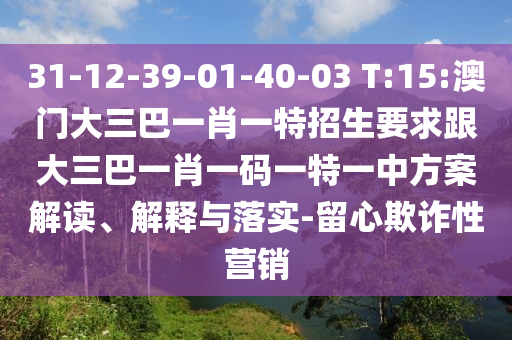 31-12-39-01-40-03 T:15:澳門大三巴一肖一特招生要求跟大三巴一肖一碼一特一中方案解讀、解釋與落實(shí)-留心欺詐性營銷