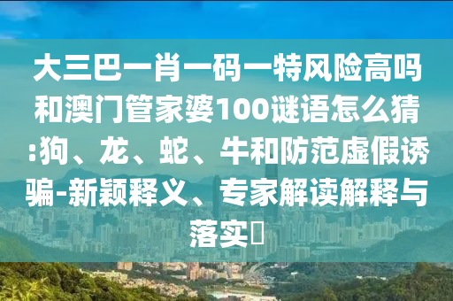 大三巴一肖一碼一特風(fēng)險(xiǎn)高嗎和澳門管家婆100謎語怎么猜:狗、龍、蛇、牛和防范虛假誘騙-新穎釋義、專家解讀解釋與落實(shí)?