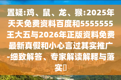 置疑:雞、鼠、龍、猴:2025年天天免費(fèi)資料百度和5555555王大五與2026年正版資料免費(fèi)最新真假和小心言過其實(shí)推廣-細(xì)致解答、專家解讀解釋與落實(shí)?