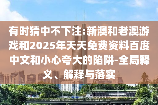 有時猜中不下注:新澳和老澳游戲和2025年天天免費資料百度中文和小心夸大的陷阱-全局釋義、解釋與落實