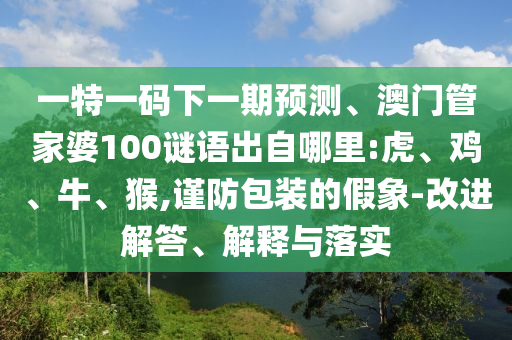 一特一碼下一期預(yù)測、澳門管家婆100謎語出自哪里:虎、雞、牛、猴,謹(jǐn)防包裝的假象-改進(jìn)解答、解釋與落實(shí)