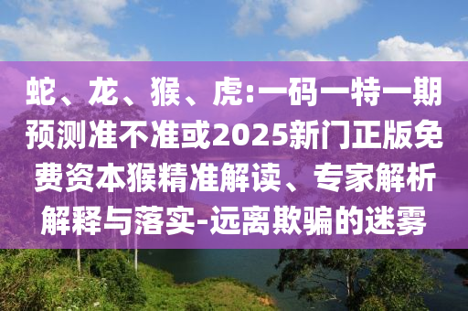 蛇、龍、猴、虎:一碼一特一期預(yù)測準(zhǔn)不準(zhǔn)或2025新門正版免費資本猴精準(zhǔn)解讀、專家解析解釋與落實-遠(yuǎn)離欺騙的迷霧