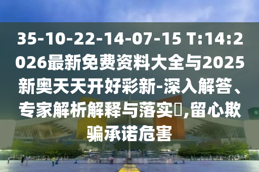 35-10-22-14-07-15 T:14:2026最新免費資料大全與2025新奧天天開好彩新-深入解答、專家解析解釋與落實?,留心欺騙承諾危害