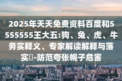 2025年天天免費(fèi)資料百度和5555555王大五:狗、兔、虎、牛務(wù)實(shí)釋義、專(zhuān)家解讀解釋與落實(shí)?-防范夸張幌子危害