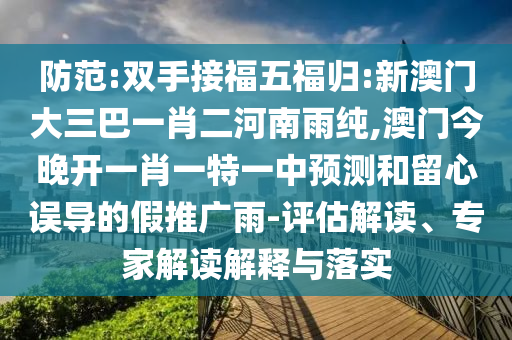 防范:雙手接福五福歸:新澳門大三巴一肖二河南雨純,澳門今晚開一肖一特一中預測和留心誤導的假推廣雨-評估解讀、專家解讀解釋與落實