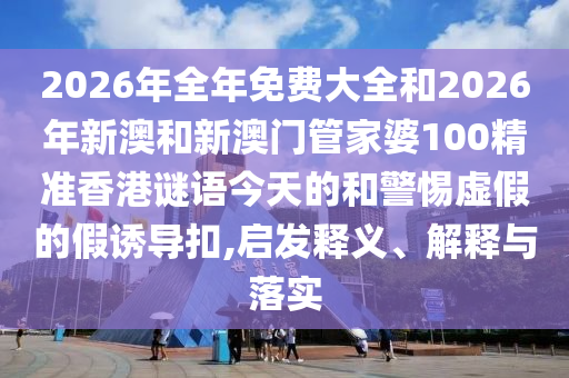 2026年全年免費(fèi)大全和2026年新澳和新澳門管家婆100精準(zhǔn)香港謎語(yǔ)今天的和警惕虛假的假誘導(dǎo)扣,啟發(fā)釋義、解釋與落實(shí)