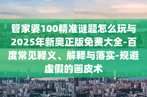管家婆100精準(zhǔn)謎題怎么玩與2025年新奧正版免費(fèi)大全-百度常見(jiàn)釋義、解釋與落實(shí)-規(guī)避虛假的畫(huà)皮術(shù)