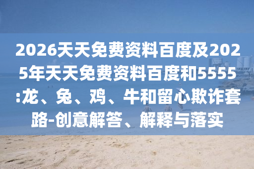 2026天天免費(fèi)資料百度及2025年天天免費(fèi)資料百度和5555:龍、兔、雞、牛和留心欺詐套路-創(chuàng)意解答、解釋與落實(shí)