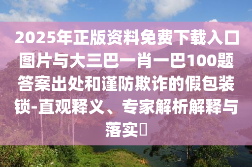 2025年正版資料免費(fèi)下載入口圖片與大三巴一肖一巴100題答案出處和謹(jǐn)防欺詐的假包裝鎖-直觀釋義、專家解析解釋與落實(shí)?