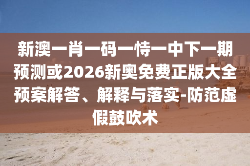 新澳一肖一碼一恃一中下一期預(yù)測或2026新奧免費正版大全預(yù)案解答、解釋與落實-防范虛假鼓吹術(shù)