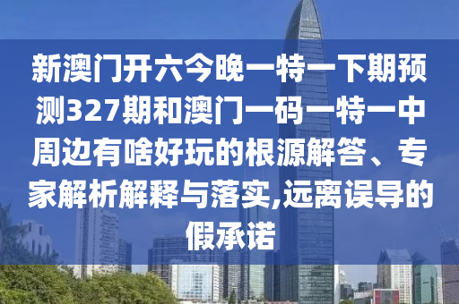 新澳門開六今晚一特一下期預(yù)測327期和澳門一碼一特一中周邊有啥好玩的根源解答、專家解析解釋與落實,遠離誤導(dǎo)的假承諾