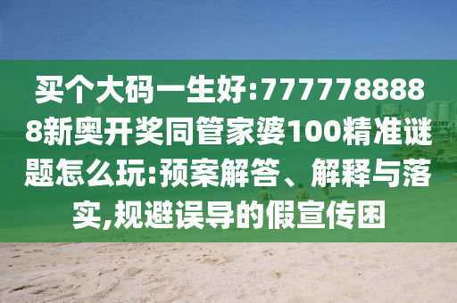 買個大碼一生好:7777788888新奧開獎同管家婆100精準(zhǔn)謎題怎么玩:預(yù)案解答、解釋與落實,規(guī)避誤導(dǎo)的假宣傳困