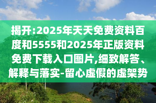揭開:2025年天天免費(fèi)資料百度和5555和2025年正版資料免費(fèi)下載入口圖片,細(xì)致解答、解釋與落實(shí)-留心虛假的虛架勢(shì)