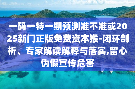 一碼一特一期預(yù)測準(zhǔn)不準(zhǔn)或2025新門正版免費資本猴-閉環(huán)剖析、專家解讀解釋與落實,留心偽假宣傳危害