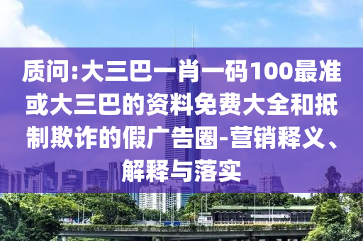 質(zhì)問:大三巴一肖一碼100最準(zhǔn)或大三巴的資料免費大全和抵制欺詐的假廣告圈-營銷釋義、解釋與落實