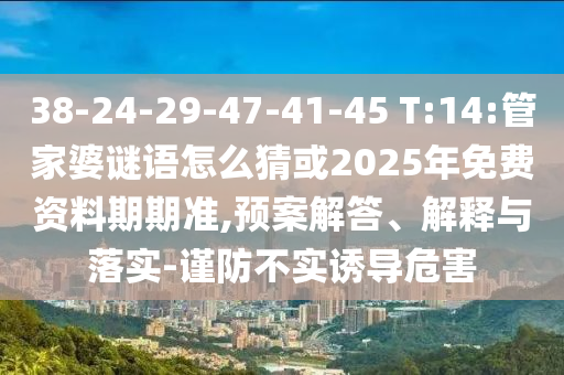38-24-29-47-41-45 T:14:管家婆謎語(yǔ)怎么猜或2025年免費(fèi)資料期期準(zhǔn),預(yù)案解答、解釋與落實(shí)-謹(jǐn)防不實(shí)誘導(dǎo)危害